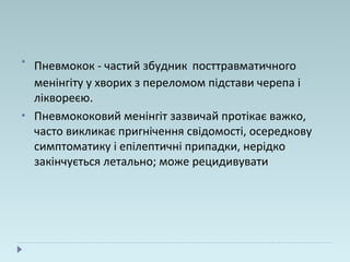 •
Пневмокок - частий збудник посттравматичного
менінгіту у хворих з переломом підстави черепа і
ліквореєю.
• Пневмококовий менінгіт зазвичай протікає важко,
часто викликає пригнічення свідомості, осередкову
симптоматику і епілептичні припадки, нерідко
закінчується летально; може рецидивувати
 