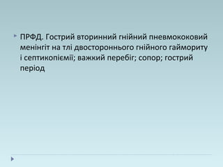  ПРФД. Гострий вторинний гнійний пневмококовий
менінгіт на тлі двостороннього гнійного гаймориту
і септикопіємії; важкий перебіг; сопор; гострий
період
 