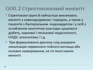 G00.2 Стрептококковий менінгіт
 Стрептококи групи В найчастіше викликають
менінгіт у новонароджених і породіль, а також у
пацієнтів з бактеріальним ендокардитом і у осіб з
ослабленим імунітетом унаслідок цукрового
діабету, ниркової і печінкової недостатності,
СНІДУ, алкоголізму і т.д.
 При формулюванні діагнозу слід указувати
локалізацію первинного гнійного вогнища або
основне захворювання, на тлі якого виник
менінгіт.
 