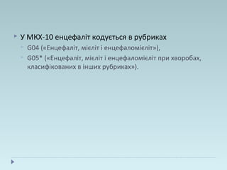  У МКХ-10 енцефаліт кодується в рубриках
 G04 («Енцефаліт, мієліт і енцефаломієліт»),
 G05* («Енцефаліт, мієліт і енцефаломієліт при хворобах,
класифікованих в інших рубриках»).
 