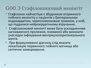 G00.3 Стафілококковий менінгіт
 Стафілокок найчастіше є збудником вторинного
гнійного менінгіту у пацієнтів з бактеріальним
ендокардитом, черепномозковою травмою, у осіб,
що піддалися нейрохірургічному втручанню.
 Стафілококовий менінгіт може бути ускладненням
нагниваючого пролежня, пневмонії або виникати
унаслідок інфікування вентрікулоперитонеального
шунта.
 При формулюванні діагнозу слід вказати
локалізацію первинного гнійного вогнища або
септичне захворювання.
 