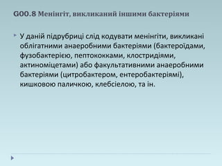 G00.8 Менінгіт, викликаний іншими бактеріями
 У даній підрубриці слід кодувати менінгіти, викликані
облігатними анаеробними бактеріями (бактероїдами,
фузобактерією, пептококками, клостридіями,
актиноміцетами) або факультативними анаеробними
бактеріями (цитробактером, ентеробактеріямі),
кишковою паличкою, клебсіелою, та ін.
 