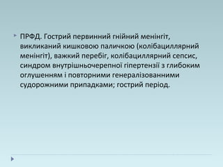  ПРФД. Гострий первинний гнійний менінгіт,
викликаний кишковою паличкою (колібациллярний
менінгіт), важкий перебіг, колібациллярний сепсис,
синдром внутрішньочерепної гіпертензії з глибоким
оглушенням і повторними генералізованними
судорожними припадками; гострий період.
 