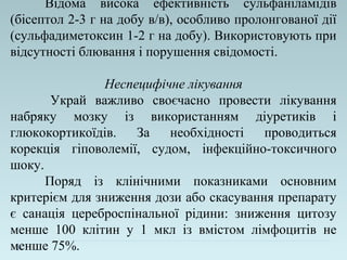 Відома висока ефективність сульфаніламідів
(бісептол 2-3 г на добу в/в), особливо пролонгованої дії
(сульфадиметоксин 1-2 г на добу). Використовують при
відсутності блювання і порушення свідомості.
Неспецифічне лікування
Украй важливо своєчасно провести лікування
набряку мозку із використанням діуретиків і
глюкокортикоїдів. За необхідності проводиться
корекція гіповолемії, судом, інфекційно-токсичного
шоку.
Поряд із клінічними показниками основним
критерієм для зниження дози або скасування препарату
є санація цереброспінальної рідини: зниження цитозу
менше 100 клітин у 1 мкл із вмістом лімфоцитів не
менше 75%.
 