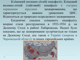 Кліщовий весняно-літній енцефаліт. Кліщовий
весняно-літній (тайговий) енцефаліт є гострим
первинним вірусним захворюванням, що
характеризується важким ураженням ЦНС.
Відноситься до природно-осередкового захворювання .
Епідемічні спалахи кліщового енцефаліту
вперше стали реєструватися в 1933-1934 р. на
Далекому Сході в районі Хабаровська. Надалі було
показано, що це захворювання зустрічається не тільки
на Далекому Сході, але також в Україні (зокрема в
Чернівецькій області) та інших європейських країнах.
 