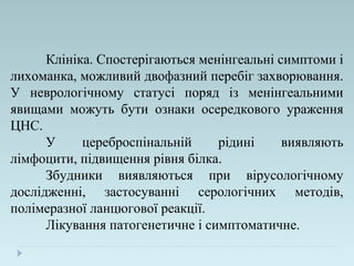 Клініка. Спостерігаються менінгеальні симптоми і
лихоманка, можливий двофазний перебіг захворювання.
У неврологічному статусі поряд із менінгеальними
явищами можуть бути ознаки осередкового ураження
ЦНС.
У цереброспінальній рідині виявляють
лімфоцити, підвищення рівня білка.
Збудники виявляються при вірусологічному
дослідженні, застосуванні серологічних методів,
полімеразної ланцюгової реакції.
Лікування патогенетичне і симптоматичне.
 