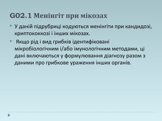 G02.1 Менінгіт при мікозах
 У даній підрубриці кодуються менінгіти при кандидозі,
криптококкозі і інших мікозах.
 Якщо рід і вид грибків ідентифіковані
мікробіологічним і/або імунологічним методами, ці
дані включаються у формулювання діагнозу разом з
даними про грибкове ураження інших органів.
 