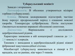 Туберкульозний менінгіт
Завжди є вторинним.
Патоморфологія. В оболонах утворюються міліарні
горбики (туберкуломи).
Клініка. Початок захворювання підгострий; частіше
йому передує продромальний період з ознаками неясної
хвороби. Температура субфебрильна. Потім поступово
з'являються незначно виражені оболонкові симптоми.
Діагностика. Вирішальним є дослідження
цереброспінальної рідини.
Характерно зниження в ній концентрації глюкози до 1,0-
2,0 ммоль/л і хлоридів.
Типовим є випадання в цереброспінальній рідині ніжної
фібринової павутиноподібної сіточки.
Мікобактерії туберкульозу виявляються в лікворі в 2⁄3
випадків, але не раніше, ніж через 5 тижнів.
 