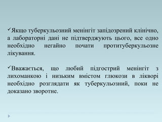 Якщо туберкульозний менінгіт запідозрений клінічно,
а лабораторні дані не підтверджують цього, все одно
необхідно негайно почати протитуберкульозне
лікування.
Вважається, що любий підгострий менінгіт з
лихоманкою і низьким вмістом глюкози в лікворі
необхідно розглядати як туберкульозний, поки не
доказано зворотне.
 