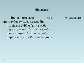 Лікування
Використовують різні сполучення
протитуберкульозних засобів:
•ізоніазид 5-10 мгкг на добу
•стрептоміцин 15 мгкг на добу
•рифампіцин 10 мгкг на добу
•піразинамід 20-35 мгкг на добу
 