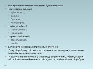  При хронічному менінгіті повинні бути виключені:
 бактеріальні інфекції:
 туберкульоз,
 сифіліс,
 бруцельоз,
 лептоспіроз.
 грибкові інфекції:
 криптококкоз,
 кандидоз.
 паразитарні інвазії:
 токсоплазмоз,
 амебіаз ,
 деякі вірусні інфекції, наприклад, герпетична.
 Дану підрубрику слід використовувати в тих випадках, коли причину
менінгіту виявити не вдається.
 У разі уточнення етіології (наприклад, сифілітичний, туберкульозний
або кріптококковий) менінгіт слід віднести до відповідних підрубрик
 