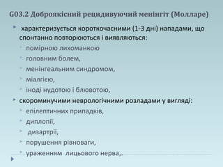 G03.2 Доброякісний рецидивуючий менінгіт (Молларе)
 характеризується короткочасними (1-3 дні) нападами, що
спонтанно повторюються і виявляються:
 помірною лихоманкою
 головним болем,
 менінгеальним синдромом,
 міалгією,
 іноді нудотою і блювотою,
 скороминучими неврологічними розладами у вигляді:
 епілептичних припадків,
 диплопії,
 дизартрії,
 порушення рівноваги,
 ураженням лицьового нерва,.
 
