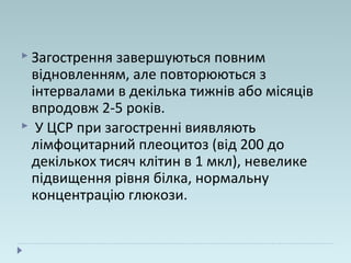  Загострення завершуються повним
відновленням, але повторюються з
інтервалами в декілька тижнів або місяців
впродовж 2-5 років.
 У ЦСР при загостренні виявляють
лімфоцитарний плеоцитоз (від 200 до
декількох тисяч клітин в 1 мкл), невелике
підвищення рівня білка, нормальну
концентрацію глюкози.
 