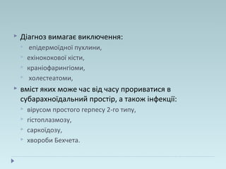  Діагноз вимагає виключення:
 епідермоїдної пухлини,
 ехінококової кісти,
 краніофарингіоми,
 холестеатоми,
 вміст яких може час від часу прориватися в
субарахноїдальний простір, а також інфекції:
 вірусом простого герпесу 2-го типу,
 гістоплазмозу,
 саркоїдозу,
 хвороби Бехчета.
 