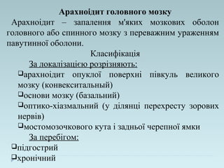 Арахноідит головного мозку
Арахноідит – запалення м'яких мозкових оболон
головного або спинного мозку з переважним ураженням
павутинної оболони.
Класифікація
За локалізацією розрізняють:
арахноідит опуклої поверхні півкуль великого
мозку (конвекситальный)
основи мозку (базальний)
оптико-хіазмальний (у ділянці перехресту зорових
нервів)
мостомозочкового кута і задньої черепної ямки
За перебігом:
підгострий
хронічний
 