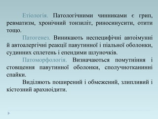 Етіологія. Патологічними чинниками є грип,
ревматизм, хронічний тонзиліт, риносинусити, отити
тощо.
Патогенез. Виникають неспецифічні автоімунні
й автоалергічні реакції павутинної і піальної оболонки,
судинних сплетень і епендими шлуночків.
Патоморфологія. Визначаються помутніння і
стовщення павутинної оболонки, сполучнотканинні
спайки.
Виділяють поширений і обмежений, злипливий і
кістозний арахноідити.
 