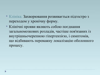  Клініка. Захворювання розвивається підгостро з
переходом у хронічну форму.
 Клінічні прояви являють собою поєднання
загальномозкових розладів, частіше пов'язаних із
внутрішньочерепною гіпертензією, і симптомів,
що відбивають переважну локалізацію оболонного
процесу.
 