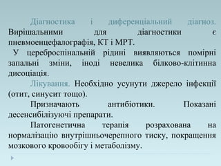 Діагностика і диференціальний діагноз.
Вирішальними для діагностики є
пневмоенцефалографія, КТ і МРТ.
У цереброспінальній рідині виявляються помірні
запальні зміни, іноді невелика білково-клітинна
дисоціація.
Лікування. Необхідно усунути джерело інфекції
(отит, синусит тощо).
Призначають антибіотики. Показані
десенсибілізуючі препарати.
Патогенетична терапія розрахована на
нормалізацію внутрішньочерепного тиску, покращення
мозкового кровообігу і метаболізму.
 