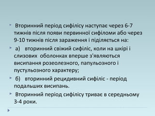  Вторинний період сифілісу наступає через 6-7
тижнів після появи первинної сифіломи або через
9-10 тижнів після зараження і піділяється на:
 а) вторинний свіжий сифіліс, коли на шкірі і
слизових оболонках вперше з'являються
висипання розеолезного, папульозного і
пустульозного характеру;
 б) вторинний рецидивний сифіліс - період
подальших висипань.
 Вторинний період сифілісу триває в середньому
3-4 роки.
 
