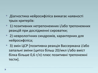  Діагностика нейросифіліса вимагає наявності
трьох критеріїв:
 1) позитивних нетрепонемних і/або трепонемних
реакцій при дослідженні сироватки;
 2) неврологічних синдромів, характерних для
нейросифіліса;
 3) змін ЦСР [позитивна реакція Вассермана і/або
запальні зміни (цитоз більш 20/мкл і/або вміст
білка більше 0,6 г/л) плюс позитивні трепонемні
тести].
 