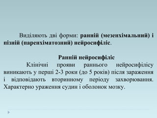 Виділяють дві форми: ранній (мезенхімальний) і
пізній (паренхіматозний) нейросифіліс.
Ранній нейросифіліс
Клінічні прояви раннього нейросифілісу
виникають у перші 2-3 роки (до 5 років) після зараження
і відповідають вторинному періоду захворювання.
Характерно ураження судин і оболонок мозку.
 