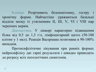 Клініка. Розрізняють безсимптомну, гостру і
хронічну форми. Найчастіше уражаються базальні
відділи мозку із утягненням ІІ, III, V, VI і VIII пар
черепних нервів.
Діагностика. У лікворі характерно підвищення
білка від 0,5 до 1,5 г/л, лімфоцитарний цитоз (50-100
клітин у 1 мкл). Реакція Васермана позитивна в 90-100%
випадків.
Протисифілітичне лікування при ранніх формах
нейросифілісу дає гарні результати і швидко приводить
до регресу всіх патологічних симптомів.
 