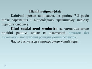 Пізній нейросифіліс
Клінічні прояви виникають не раніше 7-8 років
після зараження і відповідають третинному періоду
перебігу сифілісу.
Пізні сифілітичні менінгіти за симптоматикою
подібні раннім, однак їм властивий початок без
лихоманки, поступовий рецидивуючий розвиток.
Часто утягується в процес окоруховий нерв.
 