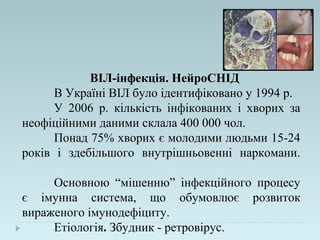 ВІЛ-інфекція. НейроСНІД
В Україні ВІЛ було ідентифіковано у 1994 р.
У 2006 р. кількість інфікованих і хворих за
неофіційними даними склала 400 000 чол.
Понад 75% хворих є молодими людьми 15-24
років і здебільшого внутрішньовенні наркомани.
Основною “мішенню” інфекційного процесу
є імунна система, що обумовлює розвиток
вираженого імунодефіциту.
Етіологія. Збудник - ретровірус.
 