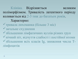 Клініка. Відрізняється великим
поліморфізмом. Тривалість латентного періоду
коливається від 2-3 тиж до багатьох років.
Характерно:
тривала лихоманка (більше 3 міс)
загальне схуднення
збільшення лімфатичних вузлів різних груп
нічний піт, відчуття слабості і постійної втоми
збільшення всіх класів Ig, зниження числа Т-
лімфоцитів
 