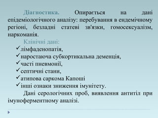 Діагностика. Опирається на дані
епідеміологічного аналізу: перебування в ендемічному
регіоні, безладні статеві зв'язки, гомосексуалізм,
наркоманія.
Клінічні дані:
лімфаденопатія,
наростаюча субкортикальна деменція,
часті пневмонії,
септичні стани,
атипова саркома Капоші
інші ознаки зниження імунітету.
Дані серологічних проб, виявлення антитіл при
імуноферментному аналізі.
 