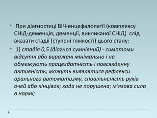  При діагностиці ВІЧ-енцефалопатії (комплексу
СНІД-деменція, деменції, викликаної СНІД) слід
вказати стадії (ступені тяжкості) цього стану:
 1) стадія 0,5 (діагноз сумнівний) - симптоми
відсутні або виражені мінімально і не
обмежують працездатність і повсякденну
активність; можуть виявлятися рефлекси
орального автоматизму, сповільненість рухів
очей або кінцівок; хода не порушена; м'язова сила
в нормі;
 