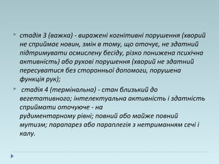  стадія 3 (важка) - виражені когнітивні порушення (хворий
не сприймає новин, змін в тому, що оточує, не здатний
підтримувати осмислену бесіду, різко понижена психічна
активність) або рухові порушення (хворий не здатний
пересуватися без сторонньої допомоги, порушена
функція рук);
 стадія 4 (термінальна) - стан близький до
вегетативного; інтелектуальна активність і здатність
сприймати оточуюче - на
рудиментарному рівні; повний або майже повний
мутизм; парапарез або параплегія з нетриманням сечі і
калу.
 