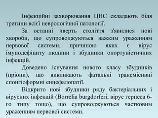 Інфекційні захворювання ЦНС складають біля
третини всієї неврологічної патології.
За останні чверть століття з'явилися нові
хвороби, що супроводжуються важким ураженням
нервової системи, причиною яких є вірус
імунодефіциту людини і збудники опортуністичних
інфекцій.
Доведено існування нового класу збудників
(пріони), що викликають фатальні трансмісивні
спонгіоформні енцефалопатії.
Відкрито нові збудники ряду бактеріальних і
вірусних інфекцій (Borrelia burgdorferi, вірус герпеса 6-
го типу тощо), що супроводжуються частковим
ураженням нервової системи.
 