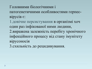 Головними біологічними і
патогенетичними особливостями герпес-
вірусів є:
1.довічне персистування в організмі хоч
один раз інфікованої ними людини,
2.виражена залежність перебігу хронічного
інфекційного процесу від стану імунітету
вірусоносія
3.схильність до рецидивування.
 