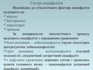 Гострі енцефаліти
Відповідно до етіологічного фактора енцефаліти
поділяють на:
вірусні
бактеріальні
паразитарні
грибкові
За поширеністю патологічного процесу
виділяють енцефаліти з переважним ураженням:
білої речовини – лейкоенцефаліти (група підгострих
прогресуючих лейкоенцефалітів)
сірої речовини – поліоенцефаліти (гострий
поліомієліт, епідемічний летаргічний енцефаліт)
з дифузним ураженням нервових клітин і провідних
шляхів головного мозку – паненцефаліти (кліщовий
енцефаліт, комариний).
 