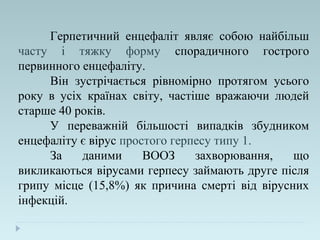 Герпетичний енцефаліт являє собою найбільш
часту і тяжку форму спорадичного гострого
первинного енцефаліту.
Він зустрічається рівномірно протягом усього
року в усіх країнах світу, частіше вражаючи людей
старше 40 років.
У переважній більшості випадків збудником
енцефаліту є вірус простого герпесу типу 1.
За даними ВООЗ захворювання, що
викликаються вірусами герпесу займають друге після
грипу місце (15,8%) як причина смерті від вірусних
інфекцій.
 