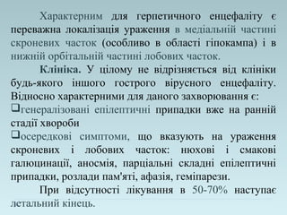 Характерним для герпетичного енцефаліту є
переважна локалізація ураження в медіальній частині
скроневих часток (особливо в області гіпокампа) і в
нижній орбітальній частині лобових часток.
Клініка. У цілому не відрізняється від клініки
будь-якого іншого гострого вірусного енцефаліту.
Відносно характерними для даного захворювання є:
генералізовані епілептичні припадки вже на ранній
стадії хвороби
осередкові симптоми, що вказують на ураження
скроневих і лобових часток: нюхові і смакові
галюцинації, аносмія, парціальні складні епілептичні
припадки, розлади пам'яті, афазія, геміпарези.
При відсутності лікування в 50-70% наступає
летальний кінець.
 