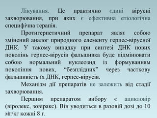 Лікування. Це практично єдині вірусні
захворювання, при яких є ефективна етіологічна
специфічна терапія.
Протигерпетичний препарат являє собою
змінений аналог природного елементу герпес-вірусної
ДНК. У такому випадку при синтезі ДНК нових
поколінь герпес-вірусів фальшивка буде підмінювати
собою нормальний нуклеозид із формуванням
покоління нових, “безплідних” через часткову
фальшивість їх ДНК, герпес-вірусів.
Механізм дії препаратів не залежить від стадії
захворювання.
Першим препаратом вибору є ацикловір
(віролекс, зовіракс). Він уводиться в разовій дозі до 10
мг/кг кожні 8 г.
 