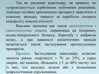 Так як уведення ацикловіру, як правило, не
супроводжується серйозними побічними реакціями,
показано негайне призначення препарату практично в
кожному випадку тяжкого за перебігом гострого
енцефаліту неясної етіології.
Важливе значення має також патогенетична і
симптоматична терапія, спрямована на підтримку
водно-мінерального балансу, боротьбу з набряком
мозку, а при наявності епілептичних нападів
включається також застосування протисудомних
препаратів.
Прогноз. Застосування ацикловіру дозволяє
знизити рівень смертності з 70 до 25%, а серед
хворих, які вижили, збільшити з 5 до 40% частку тих
із них, хто видужує цілком або з незначними
неврологічними порушеннями.
 