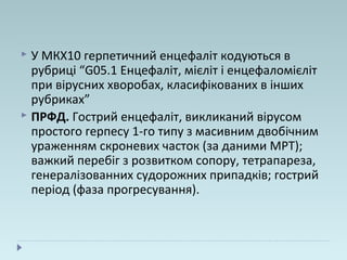  У МКХ10 герпетичний енцефаліт кодуються в
рубриці “G05.1 Енцефаліт, мієліт і енцефаломієліт
при вірусних хворобах, класифікованих в інших
рубриках”
 ПРФД. Гострий енцефаліт, викликаний вірусом
простого герпесу 1-го типу з масивним двобічним
ураженням скроневих часток (за даними МРТ);
важкий перебіг з розвитком сопору, тетрапареза,
генералізованних судорожних припадків; гострий
період (фаза прогресування).
 
