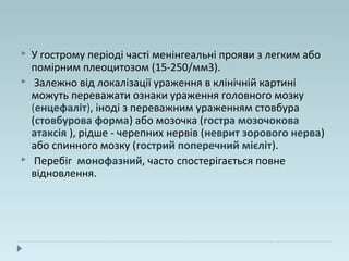  У гострому періоді часті менінгеальні прояви з легким або
помірним плеоцитозом (15-250/мм3).
 Залежно від локалізації ураження в клінічній картині
можуть переважати ознаки ураження головного мозку
(енцефаліт), іноді з переважним ураженням стовбура
(стовбурова форма) або мозочка (гостра мозочокова
атаксія ), рідше - черепних нервів (неврит зорового нерва)
або спинного мозку (гострий поперечний мієліт).
 Перебіг монофазний, часто спостерігається повне
відновлення.
 