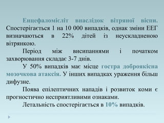 Енцефаломієліт внаслідок вітряної віспи.
Спостерігається 1 на 10 000 випадків, однак зміни ЕЕГ
визначаються в 22% дітей із неускладненою
вітрянкою.
Період між висипаннями і початком
захворювання складає 3-7 днів.
У 50% випадків має місце гостра доброякісна
мозочкова атаксія. У інших випадках ураження більш
дифузне.
Поява епілептичних нападів і розвиток коми є
прогностично несприятливими ознаками.
Летальність спостерігається в 10% випадків.
 