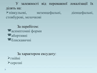 У залежності від переважної локалізації їх
ділять на:
півкульові, мезенцефальні, діенцефальні,
стовбурові, мозочкові
За перебігом:
асимптомні форми
абортивні
блискавичні
За характером ексудату:
гнійні
серозні
 