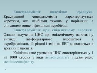 Енцефаломієліт внаслідок краснухи.
Краснушний енцефаломієліт характеризується
коротким, але найбільш тяжким у порівнянні з
описаними вище інфекціями перебігом.
Енцефаломієліт при епідемічному паротиті.
Ознаки залучення ЦНС при епідемічному паротиті у
вигляді лімфоцитарного плеоцитоза в
цереброспінальній рідині і змін на ЕЕГ виявляються в
третини пацієнтів.
Клінічно явне ураження ЦНС спостерігається у 1
на 1000 хворих у виді лептоменінгіту і дуже рідко
менінгоенцефаліту.
 