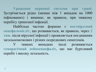 Ураження нервової системи при грипі.
Зустрічається рідко (менше ніж 1 випадок на 1000
інфікованих) і виникає, як правило, при тяжкому
перебігу грипозної інфекції.
Найбільш частою формою є поствірусний
енцефаломієліт, що розвивається, як правило, через 2
тиж. після вірусної інфекції і проявляється поєднанням
загальномозкових і різних осередкових симптомів.
У тяжких випадках іноді розвивається
геморагічний лейкоенцефаліт, що має бурхливий
перебіг і високу летальність.
 