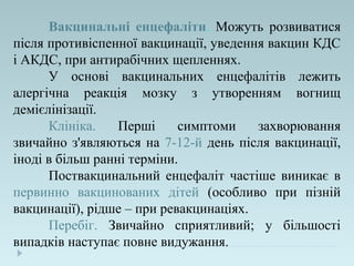 Вакцинальні енцефаліти. Можуть розвиватися
після противіспенної вакцинації, уведення вакцин КДС
і АКДС, при антирабічних щепленнях.
У основі вакцинальних енцефалітів лежить
алергічна реакція мозку з утворенням вогнищ
демієлінізації.
Клініка. Перші симптоми захворювання
звичайно з'являються на 7-12-й день після вакцинації,
іноді в більш ранні терміни.
Поствакцинальний енцефаліт частіше виникає в
первинно вакцинованих дітей (особливо при пізній
вакцинації), рідше – при ревакцинаціях.
Перебіг. Звичайно сприятливий; у більшості
випадків наступає повне видужання.
 