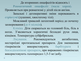 До вторинних енцефалітів відносять і
Ревматичний енцефаліт (мала хорея).
Проявляється при ревматизмі у дітей після ангіни.
Запальні і дегенеративні зміни переважають в
стріатумі (лушпині, хвостатому тілі).
Можливий тривалий латентний період до початку
захворювання (до 6 місяців).
Клініка. Діти скаржаться на головний біль, біль в
ногах. З’являються хореатичні безладні рухи лиця,
кінцівок. Температура субфебрильна.
Лікування. Рекомендуються антибіотики,
нестероїдні протизапальні препарати. Для зменшення
гіперкінезів використовують барбітурати і
бензодіазепінові препарати, при виражених гіперкінезах
використовують галоперидол 1,5-3 мг/добу.
 