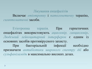 Лікування енцефалітів
Включає етіотропну і патогенетичну терапію,
симптоматичні засоби.
Етіотропна терапія. При герпетичних
енцефалітах використовують ацикловір, ганцикловір.
Людський лейкоцитарний інтерферон є одним із
основних засобів противірусного захисту.
При бактеріальній інфекції необхідно
призначати антибіотики широкого спектру дії або
сульфаніламіди в максимально високих дозах.
 