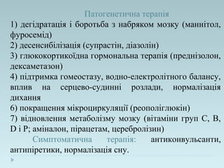 Патогенетична терапія
1) дегідратація і боротьба з набряком мозку (маннітол,
фуросемід)
2) десенсибілізація (супрастін, діазолін)
3) глюкокортикоїдна гормональна терапія (преднізолон,
дексаметазон)
4) підтримка гомеостазу, водно-електролітного балансу,
вплив на серцево-судинні розлади, нормалізація
дихання
6) покращення мікроциркуляції (реополіглюкін)
7) відновлення метаболізму мозку (вітаміни груп С, В,
D і Р; аміналон, пірацетам, церебролізин)
Симптоматична терапія: антиконвульсанти,
антипіретики, нормалізація сну.
 