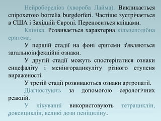 Нейробореліоз (хвороба Лайма). Викликається
спірохетою borrelia burgdorferi. Частіше зустрічається
в США і Західній Європі. Переноситься кліщами.
Клініка. Розвивається характерна кільцеподібна
еритема.
У першій стадії на фоні еритеми з'являються
загальноінфекційні ознаки.
У другій стадії можуть спостерігатися ознаки
енцефаліту і менінгорадикуліту різного ступеня
вираженості.
У третій стадії розвиваються ознаки артропатії.
Діагностують за допомогою серологічних
реакцій.
У лікуванні використовують тетрациклін,
доксициклін, великі дози пеніциліну.
 